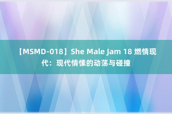 【MSMD-018】She Male Jam 18 燃情现代：现代情愫的动荡与碰撞