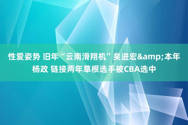 性爱姿势 旧年“云南滑翔机”矣进宏&本年杨政 链接两年草根选手被CBA选中