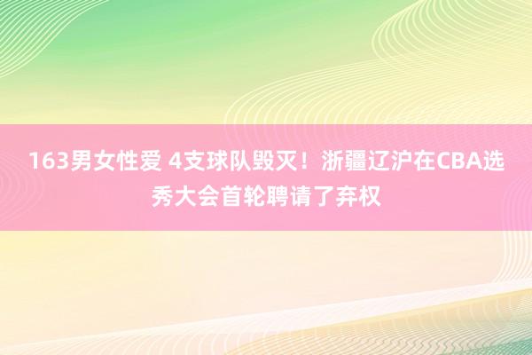 163男女性爱 4支球队毁灭！浙疆辽沪在CBA选秀大会首轮聘请了弃权