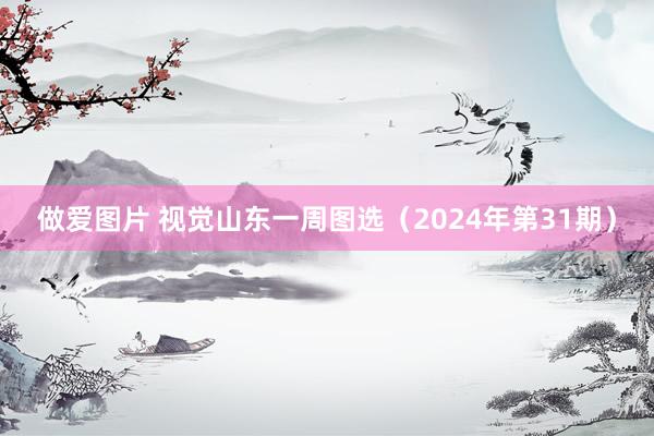 做爱图片 视觉山东一周图选（2024年第31期）