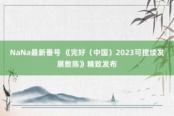 NaNa最新番号 《完好（中国）2023可捏续发展敷陈》精致发布