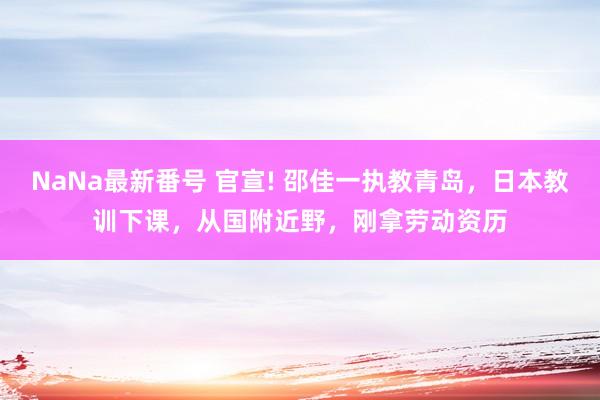 NaNa最新番号 官宣! 邵佳一执教青岛，日本教训下课，从国附近野，刚拿劳动资历