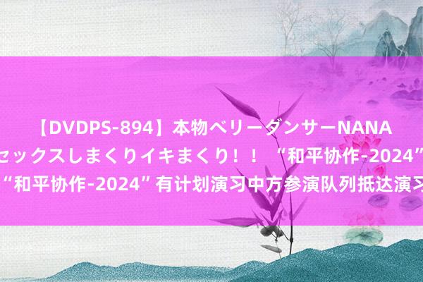 【DVDPS-894】本物ベリーダンサーNANA第2弾 悦楽の腰使いでセックスしまくりイキまくり！！ “和平协作-2024”有计划演习中方参演队列抵达演习地域