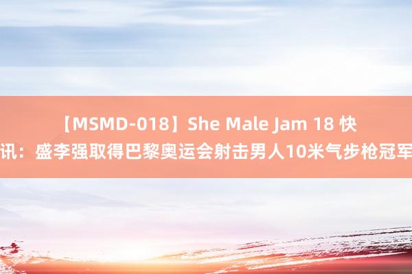 【MSMD-018】She Male Jam 18 快讯：盛李强取得巴黎奥运会射击男人10米气步枪冠军