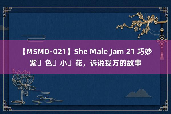 【MSMD-021】She Male Jam 21 巧妙紫‬色‬小‬花，诉说我方的故事