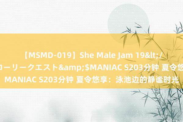 【MSMD-019】She Male Jam 19</a>2008-08-04グローリークエスト&$MANIAC S203分钟 夏令悠享：泳池边的静谧时光