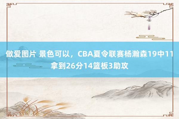 做爱图片 景色可以，CBA夏令联赛杨瀚森19中11拿到26分14篮板3助攻