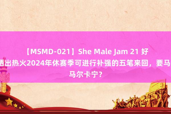 【MSMD-021】She Male Jam 21 好意思媒晒出热火2024年休赛季可进行补强的五笔来回，要马尔卡宁？