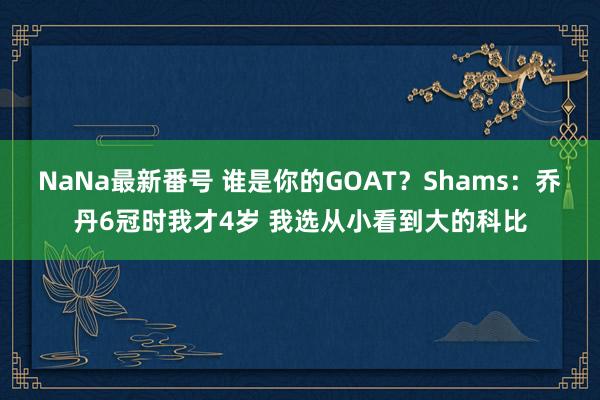 NaNa最新番号 谁是你的GOAT？Shams：乔丹6冠时我才4岁 我选从小看到大的科比