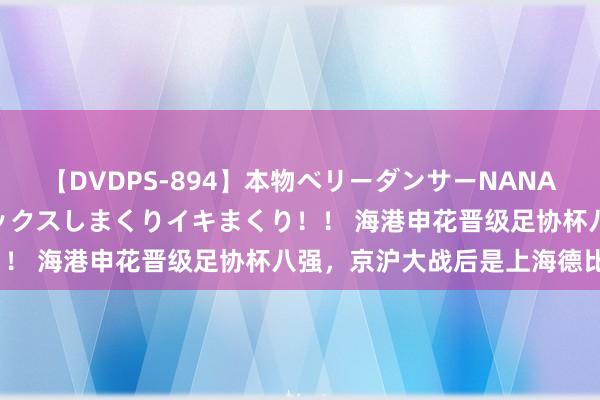 【DVDPS-894】本物ベリーダンサーNANA第2弾 悦楽の腰使いでセックスしまくりイキまくり！！ 海港申花晋级足协杯八强，京沪大战后是上海德比？