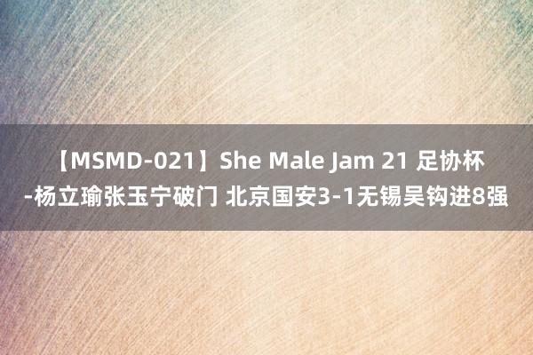 【MSMD-021】She Male Jam 21 足协杯-杨立瑜张玉宁破门 北京国安3-1无锡吴钩进8强