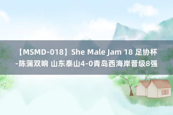 【MSMD-018】She Male Jam 18 足协杯-陈蒲双响 山东泰山4-0青岛西海岸晋级8强