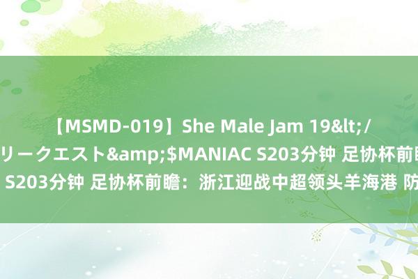 【MSMD-019】She Male Jam 19</a>2008-08-04グローリークエスト&$MANIAC S203分钟 足协杯前瞻：浙江迎战中超领头羊海港 防患为关键