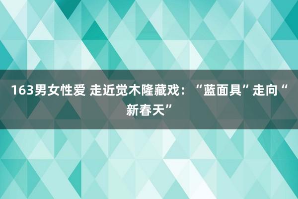 163男女性爱 走近觉木隆藏戏：“蓝面具”走向“新春天”