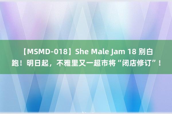 【MSMD-018】She Male Jam 18 别白跑！明日起，不雅里又一超市将“闭店修订”！