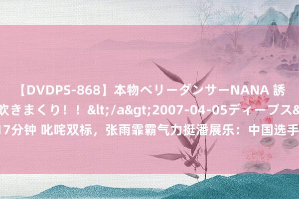 【DVDPS-868】本物ベリーダンサーNANA 誘惑の腰使いで潮吹きまくり！！</a>2007-04-05ディープス&$DEEP’S117分钟 叱咤双标，张雨霏霸气力挺潘展乐：中国选手游得快就要质疑，你们却不质疑菲尔普斯