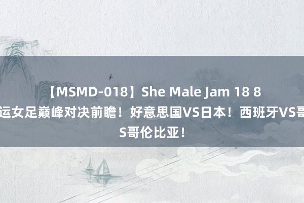 【MSMD-018】She Male Jam 18 8月3日奥运女足巅峰对决前瞻！好意思国VS日本！西班牙VS哥伦比亚！