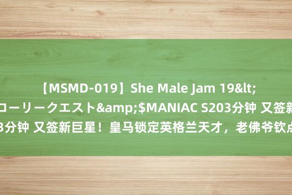 【MSMD-019】She Male Jam 19</a>2008-08-04グローリークエスト&$MANIAC S203分钟 又签新巨星！皇马锁定英格兰天才，老佛爷钦点，最大短板补皆