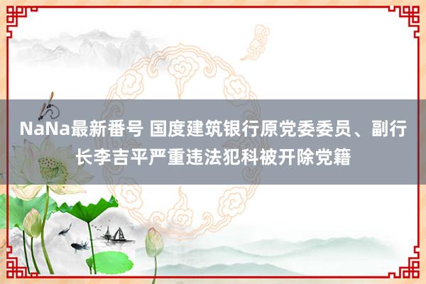 NaNa最新番号 国度建筑银行原党委委员、副行长李吉平严重违法犯科被开除党籍