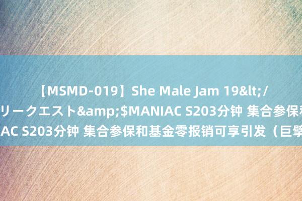 【MSMD-019】She Male Jam 19</a>2008-08-04グローリークエスト&$MANIAC S203分钟 集合参保和基金零报销可享引发（巨擘发布）