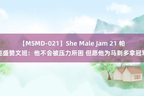 【MSMD-021】She Male Jam 21 帕克盛赞文班：他不会被压力所困 但愿他为马刺多拿冠军