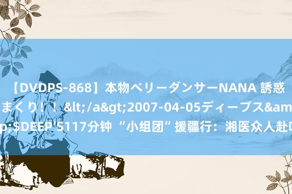 【DVDPS-868】本物ベリーダンサーNANA 誘惑の腰使いで潮吹きまくり！！</a>2007-04-05ディープス&$DEEP’S117分钟 “小组团”援疆行：湘医众人赴吐鲁番，巡讲巡诊送健康