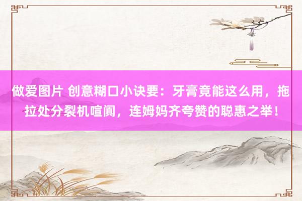 做爱图片 创意糊口小诀要：牙膏竟能这么用，拖拉处分裂机喧阗，连姆妈齐夸赞的聪惠之举！