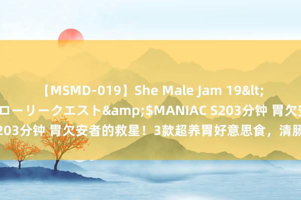 【MSMD-019】She Male Jam 19</a>2008-08-04グローリークエスト&$MANIAC S203分钟 胃欠安者的救星！3款超养胃好意思食，清肠排毒缓解使命