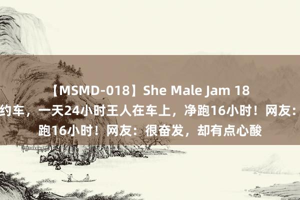 【MSMD-018】She Male Jam 18 53岁大姨在上海开网约车，一天24小时王人在车上，净跑16小时！网友：很奋发，却有点心酸