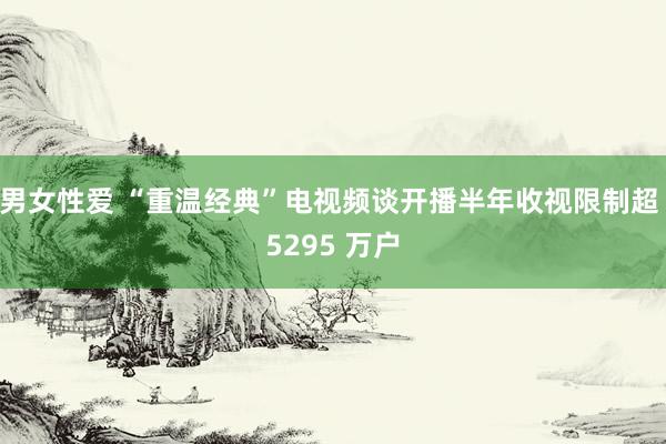 男女性爱 “重温经典”电视频谈开播半年收视限制超 5295 万户