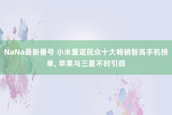 NaNa最新番号 小米重返民众十大畅销智高手机榜单, 苹果与三星不时引颈