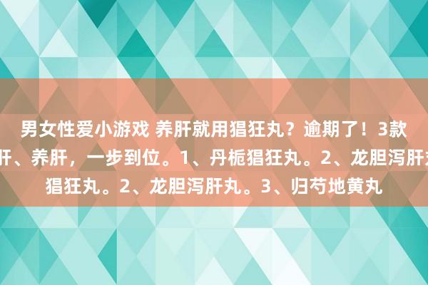 男女性爱小游戏 养肝就用猖狂丸？逾期了！3款中成药，疏肝、清肝、养肝，一步到位。1、丹栀猖狂丸。2、龙胆泻肝丸。3、归芍地黄丸