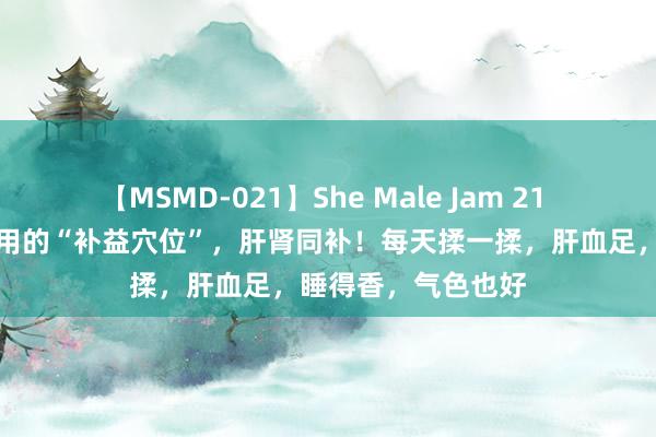 【MSMD-021】She Male Jam 21 骨气：清朗前后必用的“补益穴位”，肝肾同补！每天揉一揉，肝血足，睡得香，气色也好