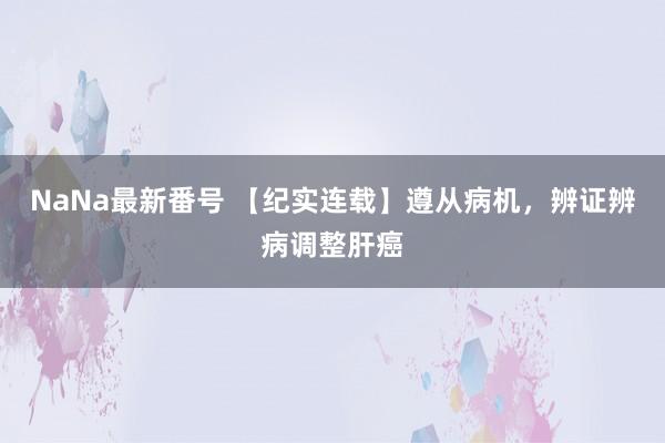 NaNa最新番号 【纪实连载】遵从病机，辨证辨病调整肝癌