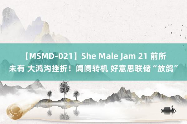 【MSMD-021】She Male Jam 21 前所未有 大鸿沟挫折！阛阓转机 好意思联储“放鸽”