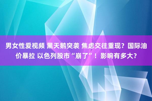 男女性爱视频 黑天鹅突袭 焦虑交往重现？国际油价暴拉 以色列股市“崩了”！影响有多大？