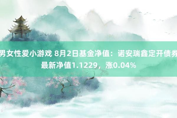 男女性爱小游戏 8月2日基金净值：诺安瑞鑫定开债券最新净值1.1229，涨0.04%