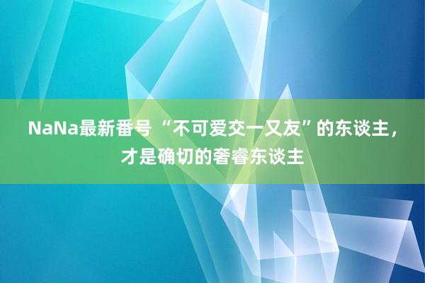 NaNa最新番号 “不可爱交一又友”的东谈主，才是确切的奢睿东谈主