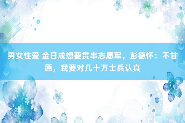 男女性爱 金日成想要贯串志愿军，彭德怀：不甘愿，我要对几十万士兵认真