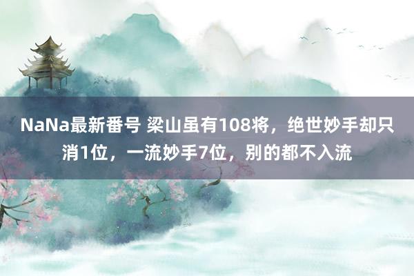 NaNa最新番号 梁山虽有108将，绝世妙手却只消1位，一流妙手7位，别的都不入流