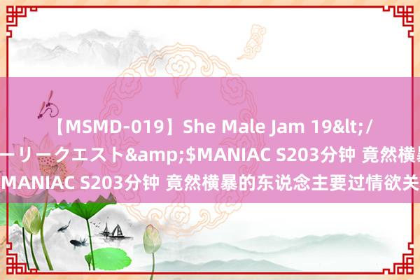 【MSMD-019】She Male Jam 19</a>2008-08-04グローリークエスト&$MANIAC S203分钟 竟然横暴的东说念主要过情欲关