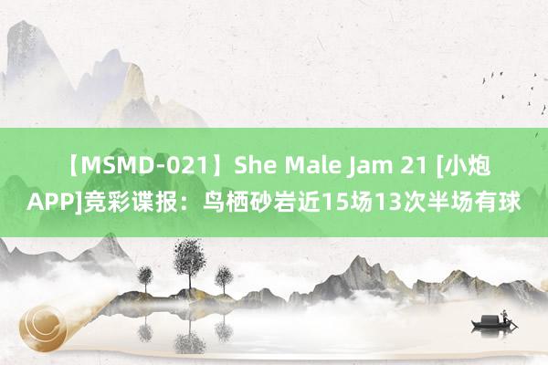 【MSMD-021】She Male Jam 21 [小炮APP]竞彩谍报：鸟栖砂岩近15场13次半场有球