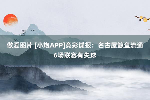 做爱图片 [小炮APP]竞彩谍报：名古屋鲸鱼流通6场联赛有失球