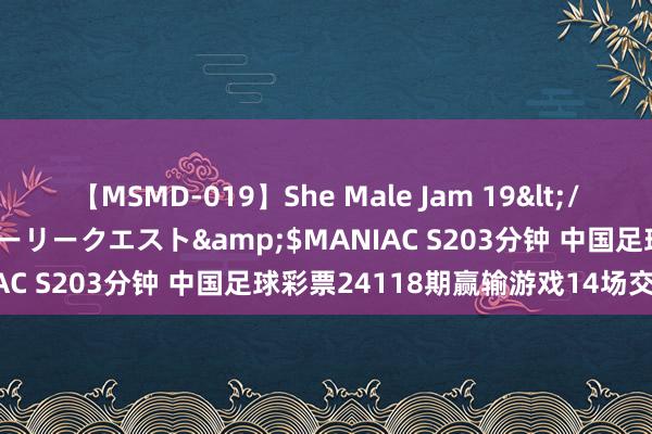 【MSMD-019】She Male Jam 19</a>2008-08-04グローリークエスト&$MANIAC S203分钟 中国足球彩票24118期赢输游戏14场交战纪录