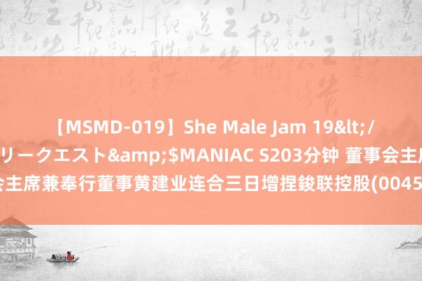 【MSMD-019】She Male Jam 19</a>2008-08-04グローリークエスト&$MANIAC S203分钟 董事会主席兼奉行董事黄建业连合三日增捏鋑联控股(00459)46万股 涉资4.73万港元