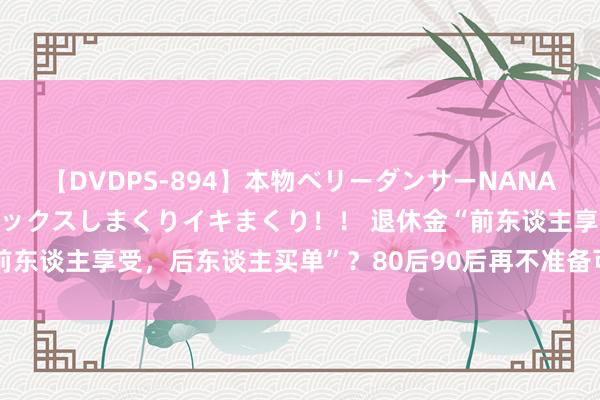 【DVDPS-894】本物ベリーダンサーNANA第2弾 悦楽の腰使いでセックスしまくりイキまくり！！ 退休金“前东谈主享受，后东谈主买单”？80后90后再不准备可能真的要晚了