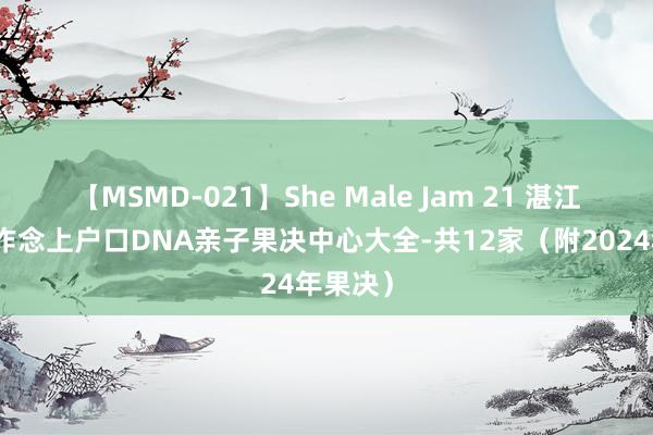 【MSMD-021】She Male Jam 21 湛江市不错作念上户口DNA亲子果决中心大全-共12家（附2024年果决）