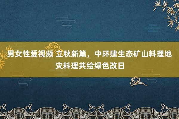 男女性爱视频 立秋新篇，中环建生态矿山料理地灾料理共绘绿色改日