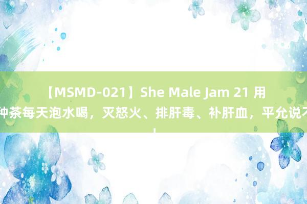 【MSMD-021】She Male Jam 21 用这3种茶每天泡水喝，灭怒火、排肝毒、补肝血，平允说不完！