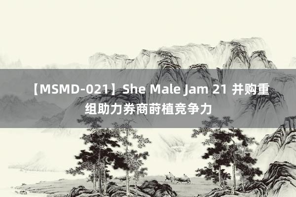 【MSMD-021】She Male Jam 21 并购重组助力券商莳植竞争力